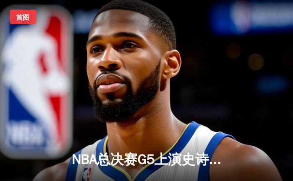 NBA总决赛G5上演史诗逆转 掘金末节轰21-0攻势卫冕冠军