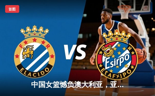 中国女篮憾负澳大利亚，亚洲杯半决赛激战加时惜败