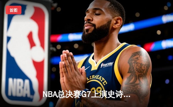 NBA总决赛G7上演史诗对决，掘金主场险胜热火首夺总冠军