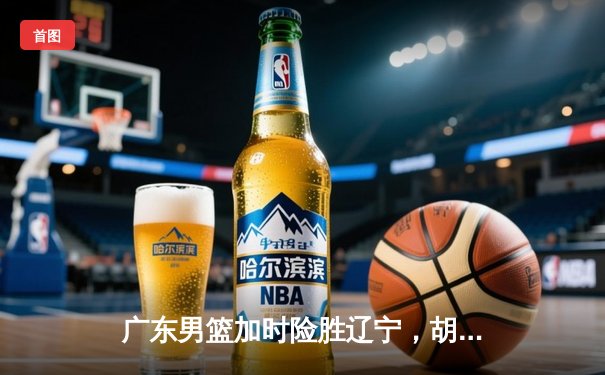 广东男篮加时险胜辽宁，胡明轩33分率队夺赛点