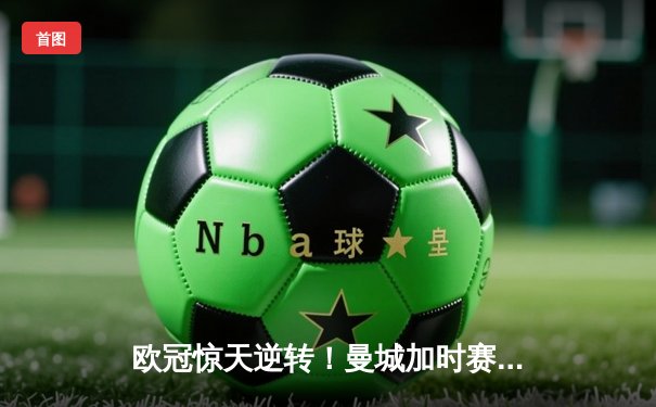 欧冠惊天逆转！曼城加时赛3-2淘汰拜仁，哈兰德双响创纪录