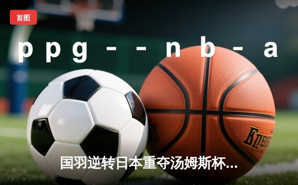 国羽逆转日本重夺汤姆斯杯，石宇奇李诗沣单打定乾坤，双打组合显韧性