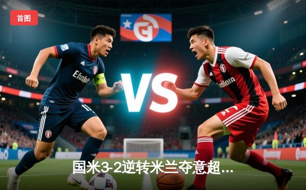 国米3-2逆转米兰夺意超杯，劳塔罗加时绝杀点燃沙特夜空